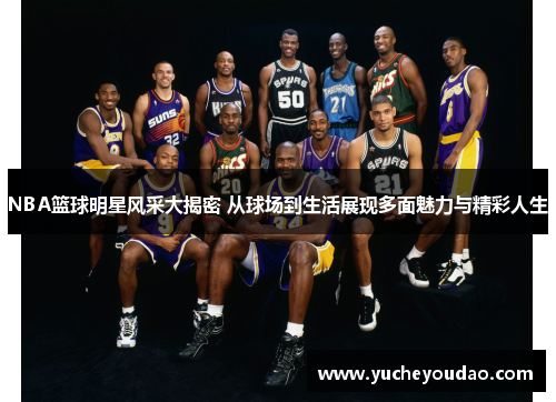 NBA篮球明星风采大揭密 从球场到生活展现多面魅力与精彩人生